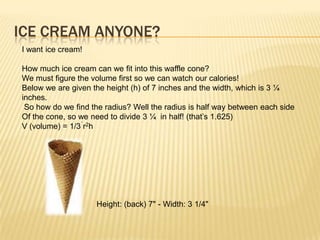 ICE CREAM ANYONE?
I want ice cream!
How much ice cream can we fit into this waffle cone?
We must figure the volume first so we can watch our calories!
Below we are given the height (h) of 7 inches and the width, which is 3 ¼
inches.
So how do we find the radius? Well the radius is half way between each side
Of the cone, so we need to divide 3 ¼ in half! (that‟s 1.625)
V (volume) = 1/3 r2h
Height: (back) 7" - Width: 3 1/4"
 