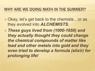 WHY ARE WE DOING MATH IN THE SUMMER?
 Okay, let‟s get back to the chemists…or as
they evolved into ALCHEMISTS.
 These guys lived from (1000-1650) and
they actually thought they could change
the chemical compounds of matter like
lead and other metals into gold and they
even tried to develop a formula (elixir) for
prolonging life!
 