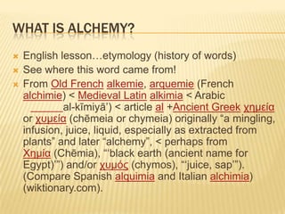 WHAT IS ALCHEMY?
 English lesson…etymology (history of words)
 See where this word came from!
 From Old French alkemie, arquemie (French
alchimie) < Medieval Latin alkimia < Arabic
al-kīmiyā‟) < article al +Ancient Greek χημεία
or χυμεία (chēmeia or chymeia) originally “a mingling,
infusion, juice, liquid, especially as extracted from
plants” and later “alchemy”, < perhaps from
Χημία (Chēmia), “„black earth (ancient name for
Egypt)‟”) and/or χυμός (chymos), “„juice, sap‟”).
(Compare Spanish alquimia and Italian alchimia)
(wiktionary.com).
 