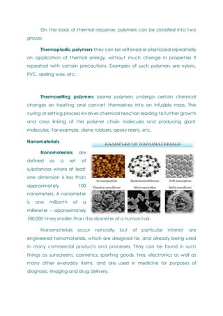 On the basis of thermal response, polymers can be classified into two
groups
Thermoplastic polymers they can be softened or plasticized repeatedly
on application of thermal energy, without much change in properties if
repeated with certain precautions. Examples of such polymers are nylons,
PVC, sealing wax, etc.
Thermosetting polymers soome polymers undergo certain chemical
changes on heating and convert themselves into an infusible mass. The
curing or setting process involves chemical reaction leading to further growth
and cross linking of the polymer chain molecules and producing giant
molecules. For example, diene rubbers, epoxy resins, etc.
Nanomaterials
Nanomaterials are
defined as a set of
substances where at least
one dimension is less than
approximately 100
nanometers. A nanometer
is one millionth of a
millimeter – approximately
100,000 times smaller than the diameter of a human hair.
Nanomaterials occur naturally, but of particular interest are
engineered nanomaterials, which are designed for, and already being used
in many commercial products and processes. They can be found in such
things as sunscreens, cosmetics, sporting goods, tires, electronics as well as
many other everyday items, and are used in medicine for purposes of
diagnosis, imaging and drug delivery.
 