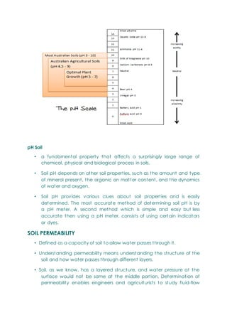 pH Soil
• a fundamental property that affects a surprisingly large range of
chemical, physical and biological process in soils.
• Soil pH depends on other soil properties, such as the amount and type
of mineral present, the organic on matter content, and the dynamics
of water and oxygen.
• Soil pH provides various clues about soil properties and is easily
determined. The most accurate method of determining soil pH is by
a pH meter. A second method which is simple and easy but less
accurate then using a pH meter, consists of using certain indicators
or dyes.
SOIL PERMEABILITY
• Defined as a capacity of soil to allow water passes through it.
• Understanding permeability means understanding the structure of the
soil and how water passes through different layers.
• Soil, as we know, has a layered structure, and water pressure at the
surface would not be same at the middle portion. Determination of
permeability enables engineers and agriculturists to study fluid-flow
 