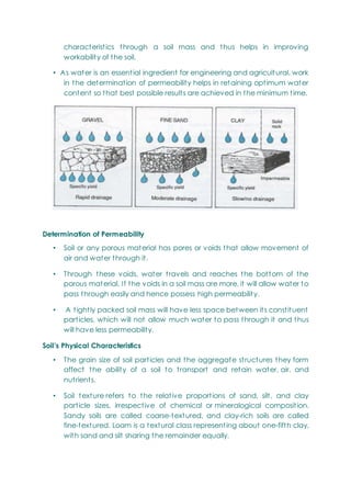 characteristics through a soil mass and thus helps in improving
workability of the soil.
• As water is an essential ingredient for engineering and agricultural, work
in the determination of permeability helps in retaining optimum water
content so that best possible results are achieved in the minimum time.
Determination of Permeability
• Soil or any porous material has pores or voids that allow movement of
air and water through it.
• Through these voids, water travels and reaches the bottom of the
porous material. If the voids in a soil mass are more, it will allow water to
pass through easily and hence possess high permeability.
• A tightly packed soil mass will have less space between its constituent
particles, which will not allow much water to pass through it and thus
will have less permeability.
Soil’s Physical Characteristics
• The grain size of soil particles and the aggregate structures they form
affect the ability of a soil to transport and retain water, air, and
nutrients.
• Soil texture refers to the relative proportions of sand, silt, and clay
particle sizes, irrespective of chemical or mineralogical composition.
Sandy soils are called coarse-textured, and clay-rich soils are called
fine-textured. Loam is a textural class representing about one-fifth clay,
with sand and silt sharing the remainder equally.
 