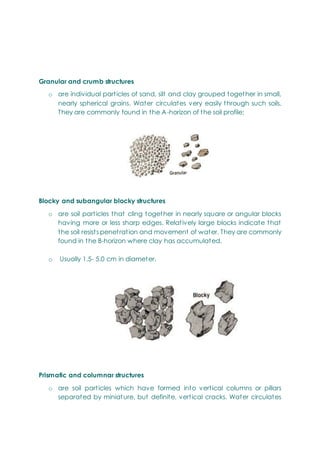 Granular and crumb structures
o are individual particles of sand, silt and clay grouped together in small,
nearly spherical grains. Water circulates very easily through such soils.
They are commonly found in the A-horizon of the soil profile;
Blocky and subangular blocky structures
o are soil particles that cling together in nearly square or angular blocks
having more or less sharp edges. Relatively large blocks indicate that
the soil resists penetration and movement of water. They are commonly
found in the B-horizon where clay has accumulated.
o Usually 1.5- 5.0 cm in diameter.
Prismatic and columnar structures
o are soil particles which have formed into vertical columns or pillars
separated by miniature, but definite, vertical cracks. Water circulates
 