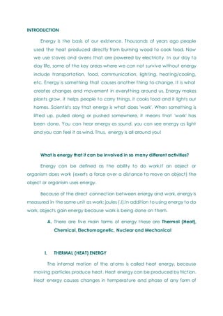 INTRODUCTION
Energy is the basis of our existence. Thousands of years ago people
used the heat produced directly from burning wood to cook food. Now
we use stoves and ovens that are powered by electricity In our day to
day life, some of the key areas where we can not survive without energy
include transportation, food, communication, lighting, heating/cooling,
etc. Energy is something that causes another thing to change. It is what
creates changes and movement in everything around us. Energy makes
plants grow, it helps people to carry things, it cooks food and it lights our
homes. Scientists say that energy is what does 'work'. When something is
lifted up, pulled along or pushed somewhere, it means that 'work' has
been done. You can hear energy as sound, you can see energy as light
and you can feel it as wind. Thus, energy is all around you!
What is energy that it can be involved in so many different activities?
Energy can be defined as the ability to do work.If an object or
organism does work (exerts a force over a distance to move an object) the
object or organism uses energy.
Because of the direct connection between energy and work, energy is
measured in the same unit as work: joules (J).In addition to using energy to do
work, objects gain energy because work is being done on them.
A. There are five main forms of energy these are Thermal (Heat),
Chemical, Electromagnetic, Nuclear and Mechanical
I. THERMAL (HEAT) ENERGY
The internal motion of the atoms is called heat energy, because
moving particles produce heat. Heat energy can be produced by friction.
Heat energy causes changes in temperature and phase of any form of
 