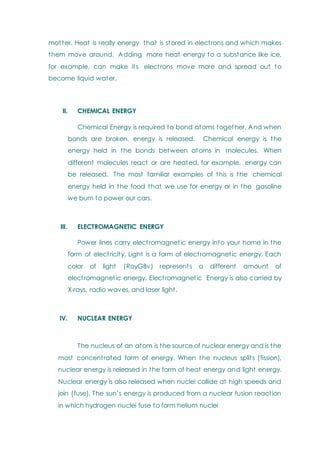 matter. Heat is really energy that is stored in electrons and which makes
them move around. Adding more heat energy to a substance like ice,
for example, can make its electrons move more and spread out to
become liquid water.
II. CHEMICAL ENERGY
Chemical Energy is required to bond atoms together. And when
bonds are broken, energy is released. Chemical energy is the
energy held in the bonds between atoms in molecules. When
different molecules react or are heated, for example, energy can
be released. The most familiar examples of this is the chemical
energy held in the food that we use for energy or in the gasoline
we burn to power our cars.
III. ELECTROMAGNETIC ENERGY
Power lines carry electromagnetic energy into your home in the
form of electricity. Light is a form of electromagnetic energy. Each
color of light (RoyGBv) represents a different amount of
electromagnetic energy. Electromagnetic Energy is also carried by
X-rays, radio waves, and laser light.
IV. NUCLEAR ENERGY
The nucleus of an atom is the source of nuclear energy and is the
most concentrated form of energy. When the nucleus splits (fission),
nuclear energy is released in the form of heat energy and light energy.
Nuclear energy is also released when nuclei collide at high speeds and
join (fuse). The sun‘s energy is produced from a nuclear fusion reaction
in which hydrogen nuclei fuse to form helium nuclei
 