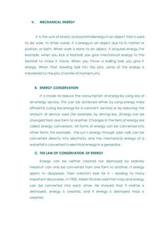 V. MECHANICAL ENERGY
It is the sum of kinetic and potentialenergy in an object that is used
to do work. In other words, it is energy in an object due to its motion or
position, or both. When work is done to an object, it acquires energy. For
example, when you kick a football, you give mechanical energy to the
football to make it move. When you throw a balling ball, you give it
energy. When that bowling ball hits the pins, some of the energy is
transferred to the pins (transfer of momentum).
B. ENERGY CONSERVATION
It is made to reduce the consumption of energy by using less of
an energy service. This can be achieved either by using energy more
efficiently (using less energy for a constant service) or by reducing the
amount of service used (for example, by driving less. )Energy can be
changed from one form to another. Changes in the form of energy are
called energy conversions. All forms of energy can be converted into
other forms. For example, the sun‘s energy through solar cells can be
converted directly into electricity and the mechanical energy of a
waterfall is converted to electrical energy in a generator.
C. THE LAW OF CONSERVATION OF ENERGY
Energy can be neither created nor destroyed by ordinary
means.It can only be converted from one form to another. If energy
seems to disappear, then scientists look for it – leading to many
important discoveries. In 1905, Albert Einstein said that mass and energy
can be converted into each other. He showed that if matter is
destroyed, energy is created, and if energy is destroyed mass is
created.
 
