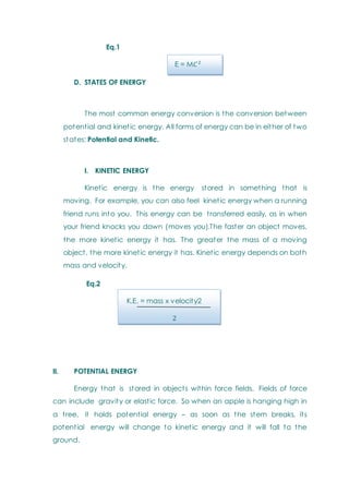 Eq.1
E = M
D. STATES OF ENERGY
The most common energy conversion is the conversion between
potential and kinetic energy. All forms of energy can be in either of two
states: Potential and Kinetic.
I. KINETIC ENERGY
Kinetic energy is the energy stored in something that is
moving. For example, you can also feel kinetic energy when a running
friend runs into you. This energy can be transferred easily, as in when
your friend knocks you down (moves you).The faster an object moves,
the more kinetic energy it has. The greater the mass of a moving
object, the more kinetic energy it has. Kinetic energy depends on both
mass and velocity.
Eq.2
K.E. = mass x velocity2
II. POTENTIAL ENERGY
Energy that is stored in objects within force fields. Fields of force
can include gravity or elastic force. So when an apple is hanging high in
a tree, it holds potential energy – as soon as the stem breaks, its
potential energy will change to kinetic energy and it will fall to the
ground.
 
