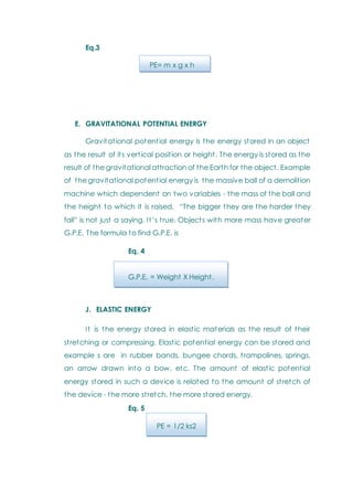 Eq.3
PE= m x g x h
E. GRAVITATIONAL POTENTIAL ENERGY
Gravitational potential energy is the energy stored in an object
as the result of its vertical position or height. The energy is stored as the
result of the gravitational attraction of the Earth for the object. Example
of the gravitational potential energy is the massive ball of a demolition
machine which dependent on two variables - the mass of the ball and
the height to which it is raised. ―The bigger they are the harder they
fall‖ is not just a saying. It‘s true. Objects with more mass have greater
G.P.E. The formula to find G.P.E. is
Eq. 4
G.P.E. = Weight X Height.
J. ELASTIC ENERGY
It is the energy stored in elastic materials as the result of their
stretching or compressing. Elastic potential energy can be stored and
example s are in rubber bands, bungee chords, trampolines, springs,
an arrow drawn into a bow, etc. The amount of elastic potential
energy stored in such a device is related to the amount of stretch of
the device - the more stretch, the more stored energy.
Eq. 5
PE = 1/2 ks2
 