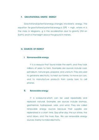 F. GRAVITATIONAL KINETIC ENERGY
Gravitational potential energy changes into kinetic energy. The
equation for gravitational potential energy is GPE = mgh, where m is
the mass in kilograms, g is the acceleration due to gravity (9.8 on
Earth), and h is the height above the ground in meters.
G. SOURCES OF ENERGY
I. Nonrenewable energy
It is a resouce that found inside the earth, and they took
millions of years to form. Examples are sources include coal,
petroleum, natural gas, propane, and uranium. They are used
to generate electricity, to heat our homes, to move our cars,
and to manufacture products from candy bars to cell
phones.
II. Renewable energy
It is a resource which can be used repeatedly and
replaced naturall. Examples are sources include biomass,
geothermal, hydropower, solar, and wind. They are called
renewable energy sources because their supplies are
replenished in a short time. Day after day, the sun shines, the
wind blows, and the rivers flow. We use renewable energy
sources mainly to make electricity.
 