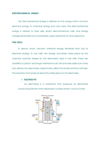 ELECTROCHEMICAL ENERGY
The Electrochemical energy is defined as the energy which converts
electrical energy to chemical energy and vice versa. The electrochemical
energy is related to fuels cells, photo electrochemical cells, and energy
storage systems like such as batteries, super capacitors or ultra-capacitors.
FUEL CELLS
A device which converts chemical energy obtained from fuel to
electrical energy. In fuel cells, the energy conversion takes place by the
chemical reaction. Based on the electrolyte used in fuel cells, these are
classified as proton exchange membrane fuel cell and solid oxide fuel. Every
fuel cell has two electrodes, respectively called the anode and the cathode.
The reactions that produce electricity takes place at the electrodes.
 ELECTROLYTE
An electrolyte is a substance that produces an electrically
conducting solution when dissolved in a polar solvent, such as water.
 