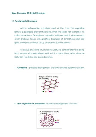 Basic Concepts Of Crystal Structures
1.1 Fundamental Concepts
Atoms self-organize in cryst als, most of the time. The crystalline
lattice, is a periodic array of the atoms. When the solid is not crystalline, it is
called amorphous. Examples of crystalline solids are metals, diamond and
other precious stones, ice, graphite. Examples of amorphous solids are
glass, amorphous carbon (a-C), amorphous Si, most plastics
To discuss crystalline structures it is useful to consider atoms as being
hard spheres, with well-defined radii. In this scheme, the shortest distance
between two like atoms is one diameter.
 Crystalline – periodic arrangement of atoms: definite repetitive pattern.
 Non-crystalline or Amorphous – random arrangement of at oms.
 