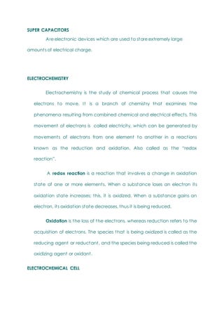 SUPER CAPACITORS
Are electronic devices which are used to store extremely large
amounts of electrical charge.
ELECTROCHEMISTRY
Electrochemistry is the study of chemical process that causes the
electrons to move. It is a branch of chemistry that examines the
phenomena resulting from combined chemical and electrical effects. This
movement of electrons is called electricity, which can be generated by
movements of electrons from one element to another in a reactions
known as the reduction and oxidation. Also called as the ―redox
reaction‖.
A redox reaction is a reaction that involves a change in oxidation
state of one or more elements. When a substance loses an electron its
oxidation state increases; this, it is oxidized. When a substance gains an
electron, its oxidation state decreases, thus it is being reduced.
Oxidation is the loss of the electrons, whereas reduction refers to the
acquisition of electrons. The species that is being oxidized is called as the
reducing agent or reductant, and the species being reduced is called the
oxidizing agent or oxidant.
ELECTROCHEMICAL CELL
 