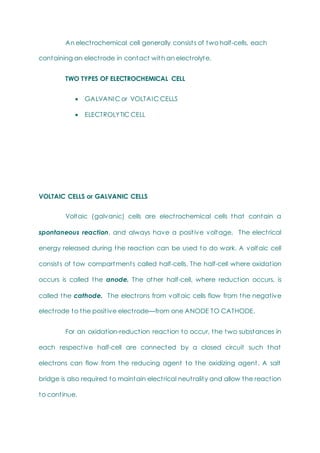 An electrochemical cell generally consists of two half-cells, each
containing an electrode in contact with an electrolyte.
TWO TYPES OF ELECTROCHEMICAL CELL
 GALVANIC or VOLTAIC CELLS
 ELECTROLYTIC CELL
VOLTAIC CELLS or GALVANIC CELLS
Voltaic (galvanic) cells are electrochemical cells that contain a
spontaneous reaction, and always have a positive voltage. The electrical
energy released during the reaction can be used to do work. A voltaic cell
consists of tow compartments called half-cells. The half-cell where oxidation
occurs is called the anode. The other half-cell, where reduction occurs, is
called the cathode. The electrons from voltaic cells flow from the negative
electrode to the positive electrode—from one ANODE TO CATHODE.
For an oxidation-reduction reaction to occur, the two substances in
each respective half-cell are connected by a closed circuit such that
electrons can flow from the reducing agent to the oxidizing agent. A salt
bridge is also required to maintain electrical neutrality and allow the reaction
to continue.
 