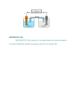ELECTROLYTIC CELL
ELECTROLYTIC CELL consists of two electrodes that are immersed in
a conducting liquid, usually an aqueous solution or a molten salt.
 