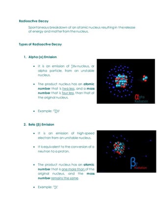 Radioactive Decay
Spontaneous breakdown of an atomic nucleus resulting in the release
of energy and matter from the nucleus.
Types of Radioactive Decay
1. Alpha (α) Emission
 It is an emission of nucleus, or
alpha particle, from an unstable
nucleus.
 The product nucleus has an atomic
number that is two less, and a mass
number that is four less, than that of
the original nucleus.
 Example:
2. Beta (β) Emission
 It is an emission of high-speed
electron from an unstable nucleus.
 It is equivalent to the conversion of a
neutron to a proton.
 The product nucleus has an atomic
number that is one more than of the
original nucleus, and the mass
number remains the same.
 Example:
 