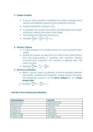 3. Positron Emission
 It occurs when a proton in a radioactive nucleus changes into a
neutron and releases a positron and an electron neutrino.
 Another symbol for a positron is
 It increases the number of neutrons and decreases the number
of protons, making the nucleus more stable.
 The symbol for an electron neutrino is
 Example:
4. Electron Capture
 It is one process that unstable atoms can use to become more
stable.
 During this process, an electron in an atom's inner shell is drawn
into the nucleus where it combines with a proton, forming
a neutron and a neutrino. The neutrino is ejected from the
atom's nucleus.
 Example:
5. Gamma ( ) Emission
 When it occurs there is no emission of matter particles therefore
the nucleon number and the proton number remain the same.
The remaining nucleus is of the same isotope but at a lower
energy state.
 Example:
Half-life of Some Radioactive Materials
Radioisotopes Half-life
Polonium-215 0.0018 seconds
Bismuth-212 60.5 seconds
Sodium-24 15 hours
Iodine-131 8.07 days
Cobalt-60 5.26 years
Radium-2226 1600 years
Uranium-238 4.5 billion years
 