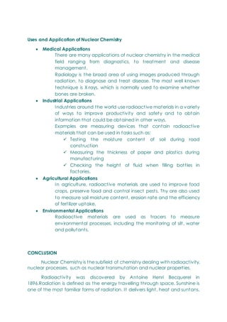 Uses and Application of Nuclear Chemistry
 Medical Applications
There are many applications of nuclear chemistry in the medical
field ranging from diagnostics, to treatment and disease
management.
Radiology is the broad area of using images produced through
radiation, to diagnose and treat disease. The most well known
technique is X-rays, which is normally used to examine whether
bones are broken.
 Industrial Applications
Industries around the world use radioactive materials in a variety
of ways to improve productivity and safety and to obtain
information that could be obtained in other ways.
Examples are measuring devices that contain radioactive
materials that can be used in tasks such as:
 Testing the moisture content of soil during road
construction
 Measuring the thickness of paper and plastics during
manufacturing
 Checking the height of fluid when filling bottles in
factories.
 Agricultural Applications
In agriculture, radioactive materials are used to improve food
crops, preserve food and control insect pests. Thy are also used
to measure soil moisture content, erosion rate and the efficiency
of fertilizer uptake.
 Environmental Applications
Radioactive materials are used as tracers to measure
environmental processes, including the monitoring of silt, water
and pollutants.
CONCLUSION
Nuclear Chemistry is the subfield of chemistry dealing with radioactivity,
nuclear processes, such as nuclear transmutation and nuclear properties.
Radioactivity was discovered by Antoine Henri Becquerel in
1896.Radiation is defined as the energy travelling through space. Sunshine is
one of the most familiar forms of radiation. It delivers light, heat and suntans.
 