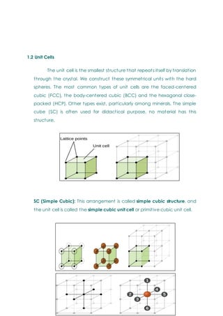1.2 Unit Cells
The unit cell is the smallest structure that repeats itself by translation
through the crystal. We construct these symmetrical units with the hard
spheres. The most common types of unit cells are the faced-centered
cubic (FCC), the body-centered cubic (BCC) and the hexagonal close-
packed (HCP). Other types exist, particularly among minerals. The simple
cube (SC) is often used for didactical purpose, no material has this
structure.
SC (Simple Cubic): This arrangement is called simple cubic structure, and
the unit cell is called the simple cubic unit cell or primitive cubic unit cell.
 