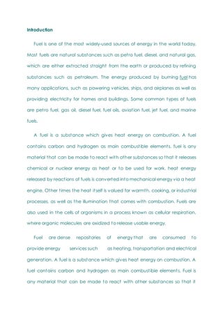 Introduction
Fuel is one of the most widely-used sources of energy in the world today.
Most fuels are natural substances such as petro fuel, diesel, and natural gas,
which are either extracted straight from the earth or produced by refining
substances such as petroleum. The energy produced by burning fuel has
many applications, such as powering vehicles, ships, and airplanes as well as
providing electricity for homes and buildings. Some common types of fuels
are petro fuel, gas oil, diesel fuel, fuel oils, aviation fuel, jet fuel, and marine
fuels.
A fuel is a substance which gives heat energy on combustion. A fuel
contains carbon and hydrogen as main combustible elements. fuel is any
material that can be made to react with other substances so that it releases
chemical or nuclear energy as heat or to be used for work. heat energy
released by reactions of fuels is converted into mechanical energy via a heat
engine. Other times the heat itself is valued for warmth, cooking, or industrial
processes, as well as the illumination that comes with combustion. Fuels are
also used in the cells of organisms in a process known as cellular respiration,
where organic molecules are oxidized to release usable energy.
Fuel are dense repositories of energy that are consumed to
provide energy services such as heating, transportation and electrical
generation. A fuel is a substance which gives heat energy on combustion. A
fuel contains carbon and hydrogen as main combustible elements. Fuel is
any material that can be made to react with other substances so that it
 