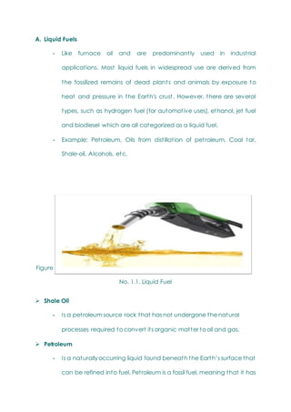 A. Liquid Fuels
- Like furnace oil and are predominantly used in industrial
applications. Most liquid fuels in widespread use are derived from
the fossilized remains of dead plants and animals by exposure to
heat and pressure in the Earth's crust. However, there are several
types, such as hydrogen fuel (for automotive uses), ethanol, jet fuel
and biodiesel which are all categorized as a liquid fuel.
- Example: Petroleum, Oils from distillation of petroleum, Coal tar,
Shale-oil, Alcohols, etc.
Figure
No. 1.1. Liquid Fuel
 Shale Oil
- Is a petroleum source rock that has not undergone the natural
processes required to convert its organic matter to oil and gas.
 Petroleum
- Is a naturally occurring liquid found beneath the Earth‘s surface that
can be refined into fuel. Petroleum is a fossil fuel, meaning that it has
 