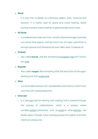  Wood
- Is a fuel that available as a firewood, pellets, chips, charcoal and
sawdust. It is mainly used for space and water heating. Wood
burning to power steam engines to generate electricity is rare.
 Oil Shale
- Is a sedimentary shale rock that contains oil-prone kerogen (partially
converted fossil organic matter) which has not been submitted to
enough pressure and temperature over million years to release oil.
 Tanbark
- also called tanoak, oak like ornamental evergreen tree with tannin-
rich bark.
 Bagasse
- Also called megass, fiber remaining after the extraction of the sugar-
bearing juice from sugarcane.
 Straw
- is a renewable biomass with considerable potential as a fuel in most
countries with cereal production.
 Charcoal
- is a solid fuel used for heating and cooking that is created through
the process of carbonization, which is a process where
complex carbon substances, such as wood or other biomass, are
broken down through a slow heating process into carbon and other
chemical compounds.
 