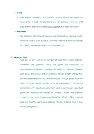  Coke
- solid residue remaining after certain types of bituminous coals are
heated to a high temperature out of contact with air until
substantially all of the volatile constituents have been driven off.
 Briquettes
- Are blocks of compressed biomass material such as farming waste,
charcoal dust or waste paper. They are used for fuel in households
for cooking, water heating, and space heating.
C. Gaseous Fuel
- Fuel gas is any one of a number of fuels that under ordinary
conditions are gaseous. Many fuel gases are composed of
hydrocarbons, hydrogen, carbon monoxide, or mixtures thereof.
Such gases are sources of potential heat energy or light energy that
can be readily transmitted and distributed through pipes from the
point of origin directly to the place of consumption. Fuel gas is
contrasted with liquid fuels and from solid fuels, though some fuel
gases are liquefied for storage or transport. While their gaseous
nature can be advantageous, avoiding the difficulty of transporting
solid fuel and the dangers of spillage inherent in liquid fuels, it can
also be dangerous.
 
