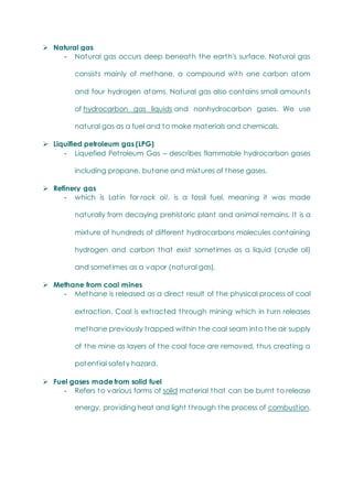  Natural gas
- Natural gas occurs deep beneath the earth's surface. Natural gas
consists mainly of methane, a compound with one carbon atom
and four hydrogen atoms. Natural gas also contains small amounts
of hydrocarbon gas liquids and nonhydrocarbon gases. We use
natural gas as a fuel and to make materials and chemicals.
 Liquified petroleum gas (LPG)
- Liquefied Petroleum Gas – describes flammable hydrocarbon gases
including propane, butane and mixtures of these gases.
 Refinery gas
- which is Latin for rock oil, is a fossil fuel, meaning it was made
naturally from decaying prehistoric plant and animal remains. It is a
mixture of hundreds of different hydrocarbons molecules containing
hydrogen and carbon that exist sometimes as a liquid (crude oil)
and sometimes as a vapor (natural gas).
 Methane from coal mines
- Methane is released as a direct result of the physical process of coal
extraction. Coal is extracted through mining which in turn releases
methane previously trapped within the coal seam into the air supply
of the mine as layers of the coal face are removed, thus creating a
potential safety hazard.
 Fuel gases made from solid fuel
- Refers to various forms of solid material that can be burnt to release
energy, providing heat and light through the process of combustion.
 