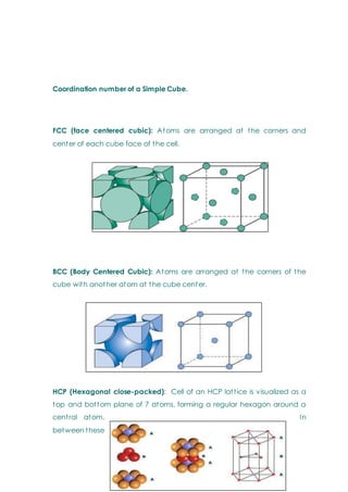Coordination number of a Simple Cube.
FCC (face centered cubic): Atoms are arranged at the corners and
center of each cube face of the cell.
BCC (Body Centered Cubic): Atoms are arranged at the corners of the
cube with another atom at the cube center.
HCP (Hexagonal close-packed): Cell of an HCP lattice is visualized as a
top and bottom plane of 7 atoms, forming a regular hexagon around a
central atom. In
between these
 