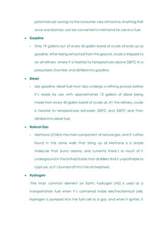 potential cost savings to the consumer very attractive. Anything that
once was biomass can be converted to methanol for use as a fuel.
 Gasoline
- Only 19 gallons out of every 42-gallon barrel of crude oil ends up as
gasoline. After being extracted from the ground, crude is shipped to
an oil refinery, where it is heated to temperatures above 350°C in a
pressurized chamber and distilled into gasoline.
 Diesel
- Like gasoline, diesel fuel must also undergo a refining process before
it‘s ready for use, with approximately 12 gallons of diesel being
made from every 42-gallon barrel of crude oil. At the refinery, crude
is heated to temperatures between 200°C and 350°C and then
distilled into diesel fuel.
 Natural Gas
- Methane (CH4) is the main component of natural gas, and it‘s often
found in the same wells that bring up oil. Methane is a simple
molecule that burns cleanly, and currently there‘s so much of it
underground in the United States that oil drillers find it unprofitable to
capture, so it‘s burned off into the atmosphere.
 Hydrogen
-The most common element on Earth, hydrogen (H2) is used as a
transportation fuel when it‘s contained inside electrochemical cells.
Hydrogen is pumped into the fuel cell as a gas, and when it ignites, it
 