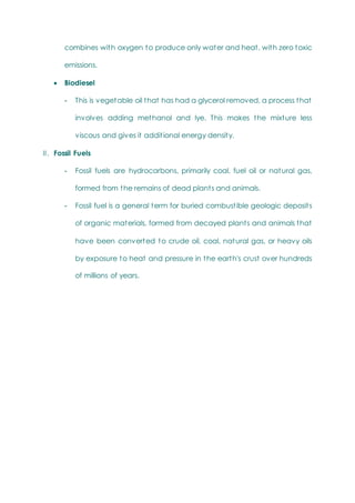 combines with oxygen to produce only water and heat, with zero toxic
emissions.
 Biodiesel
- This is vegetable oil that has had a glycerol removed, a process that
involves adding methanol and lye. This makes the mixture less
viscous and gives it additional energy density.
II. Fossil Fuels
- Fossil fuels are hydrocarbons, primarily coal, fuel oil or natural gas,
formed from the remains of dead plants and animals.
- Fossil fuel is a general term for buried combustible geologic deposits
of organic materials, formed from decayed plants and animals that
have been converted to crude oil, coal, natural gas, or heavy oils
by exposure to heat and pressure in the earth's crust over hundreds
of millions of years.
 