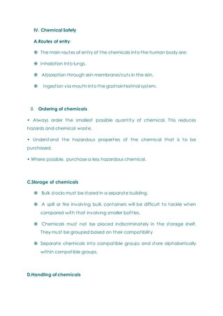 IV. Chemical Safety
A.Routes of entry
 The main routes of entry of the chemicals into the human body are:
 Inhalation into lungs.
 Absorption through skin membrane/cuts in the skin.
 Ingestion via mouth into the gastrointestinal system.
B. Ordering of chemicals
• Always order the smallest possible quantity of chemical. This reduces
hazards and chemical waste.
• Understand the hazardous properties of the chemical that is to be
purchased.
• Where possible, purchase a less hazardous chemical.
C.Storage of chemicals
 Bulk stocks must be stored in a separate building.
 A spill or fire involving bulk containers will be difficult to tackle when
compared with that involving smaller bottles.
 Chemicals must not be placed indiscriminately in the storage shelf.
They must be grouped based on their compatibility
 Separate chemicals into compatible groups and store alphabetically
within compatible groups.
D.Handling of chemicals
 