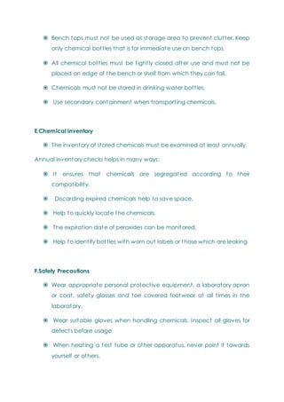  Bench tops must not be used as storage area to prevent clutter. Keep
only chemical bottles that is for immediate use on bench tops.
 All chemical bottles must be tightly closed after use and must not be
placed on edge of the bench or shelf from which they can fall.
 Chemicals must not be stored in drinking water bottles.
 Use secondary containment when transporting chemicals.
E.Chemical inventory
 The inventory of stored chemicals must be examined at least annually.
Annual inventory checks helps in many ways:
 It ensures that chemicals are segregated according to their
compatibility.
 Discarding expired chemicals help to save space.
 Help to quickly locate the chemicals.
 The expiration date of peroxides can be monitored.
 Help to identify bottles with worn out labels or those which are leaking
F.Safety Precautions
 Wear appropriate personal protective equipment, a laboratory apron
or coat, safety glasses and toe covered footwear at all times in the
laboratory.
 Wear suitable gloves when handling chemicals. Inspect all gloves for
defects before usage
 When heating a test tube or other apparatus, never point it towards
yourself or others.
 