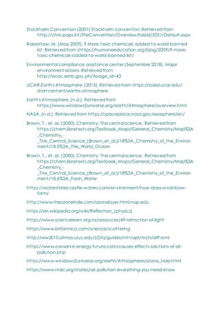 Stockholm Convention (2001) Stockholm convention. Retrieved from
http://chm.pops.int/TheConvention/Overview/tabid/3351/Default.aspx
Rakestraw, M. (May 2009). 9 More toxic chemicals added to world banned
list. Retrieved from (https://humaneeducation.org/blog/2009/9-more-
toxic-chemicals-added-to-world-banned-list/
Environmental compliance assistance center (September 2018). Major
environmental laws. Retrieved from
http://ecac.emb.gov.ph/?page_id=43
UCAR.Earth's Atmosphere. (2015). Retrieved from https://scied.ucar.edu/
shortcontent/earths-atmosphere
Earth's Atmosphere. (n.d.). Retrieved from
https://www.windows2universe.org/earth/Atmosphere/overview.html
NASA. (n.d.). Retrieved from https://spaceplace.nasa.gov/exosphere/en/
Brown, T., et. al. (2000). Chemistry: The central science. Retrieved from
https://chem.libretexts.org/Textbook_Maps/General_Chemistry/Map%3A
_Chemistry_-
_The_Central_Science_(Brown_et_al.)/18%3A_Chemistry_of_the_Environ
ment/18.5%3A_The_World_Ocean
Brown, T., et. al. (2000). Chemistry: The central science. Retrieved from
https://chem.libretexts.org/Textbook_Maps/General_Chemistry/Map%3A
_Chemistry_-
_The_Central_Science_(Brown_et_al.)/18%3A_Chemistry_of_the_Environ
ment/18.6%3A_Fresh_Water
https://waterstories.nestle-waters.com/environment/how-does-a-rainbow-
form/
http://www.theozonehole.com/ozonelayer.html.nap.edu
https://en.wikipedia.org/wiki/Reflection_(physics)
https://www.sciencelearn.org.nz/resources/49-refraction-of-light
https://www.britannica.com/science/scattering
http://ww2010.atmos.uiuc.edu/(Gh)/guides/mtr/opt/mch/diff.rxml
https://www.conserve-energy-future.com/causes-effects-solutions-of-air-
pollution.php
https://www.windows2universe.org/earth/Atmosphere/ozone_hole.html
https://www.nrdc.org/stories/air-pollution-everything-you-need-know
 