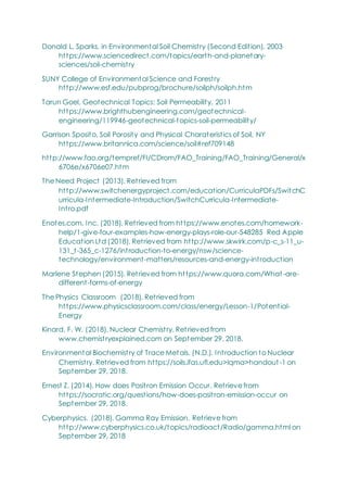 Donald L. Sparks, in Environmental Soil Chemistry (Second Edition), 2003
https://www.sciencedirect.com/topics/earth-and-planetary-
sciences/soil-chemistry
SUNY College of Environmental Science and Forestry
http://www.esf.edu/pubprog/brochure/soilph/soilph.htm
Tarun Goel, Geotechnical Topics: Soil Permeability, 2011
https://www.brighthubengineering.com/geotechnical-
engineering/119946-geotechnical-topics-soil-permeability/
Garrison Sposito, Soil Porosity and Physical Charateristics of Soil, NY
https://www.britannica.com/science/soil#ref709148
http://www.fao.org/tempref/FI/CDrom/FAO_Training/FAO_Training/General/x
6706e/x6706e07.htm
The Need Project (2013). Retrieved from
http://www.switchenergyproject.com/education/CurriculaPDFs/SwitchC
urricula-Intermediate-Introduction/SwitchCurricula-Intermediate-
Intro.pdf
Enotes.com, Inc. (2018). Retrieved from https://www.enotes.com/homework-
help/1-give-four-examples-how-energy-plays-role-our-548285 Red Apple
Education Ltd (2018). Retrieved from http://www.skwirk.com/p-c_s-11_u-
131_t-365_c-1276/introduction-to-energy/nsw/science-
technology/environment-matters/resources-and-energy-introduction
Marlene Stephen (2015). Retrieved from https://www.quora.com/What -are-
different-forms-of-energy
The Physics Classroom (2018). Retrieved from
https://www.physicsclassroom.com/class/energy/Lesson-1/Potential-
Energy
Kinard, F. W. (2018). Nuclear Chemistry. Retrieved from
www.chemistryexplained.com on September 29, 2018.
Environmental Biochemistry of Trace Metals. (N.D.). Introduction to Nuclear
Chemistry. Retrieved from https://soils.ifas.ufl.edu>lqma>handout -1 on
September 29, 2018.
Ernest Z. (2014). How does Positron Emission Occur. Retrieve from
https://socratic.org/questions/how-does-positron-emission-occur on
September 29, 2018.
Cyberphysics. (2018). Gamma Ray Emission. Retrieve from
http://www.cyberphysics.co.uk/topics/radioact/Radio/gamma.html on
September 29, 2018
 
