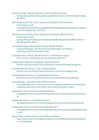 Steve G. (N.D). Glossary: Electron Capture. Retrieve from
https://education.jlab.org/glossary/electroncapture.html on September
29, 2018.
NDT Resource Center. (N.D). Radioactive Decay. Retrieve from
https://www.nde-
ed.org/EducationResources/HighSchool/Radiography/radioactivedeca
y.htm on September 29, 2018.
NDT Resource Center. (N.D). Radioactive Half-life. Retrieve from
https://www.nde-
ed.org/EducationResources/HighSchool/Radiography/halflife2.htm on
September 29, 2018.
Ainsworth Energy. Renewable Energy. Retrieved from
ainsworthenergy.com:http://ainsworthenergy.com/about-
us/environment/renewable-fuels/
Catalyst Forum. Wood. Retrieved from catalystforum.org.uk:
https://www.catalystforum.org.uk/wood-fuel.html
Enclopaedia Britanicca. Bagasse. Retrieved from
britannica.com:https://www.britannica.com/technology/bagasse
Enclopaedia Britanicca. Coke. Retrieved from
britannica.com:https://www.britannica.com/technology/coke
Enclopaedia Britanicca. Tanbark. Retrieved from
britannica.com:https://www.britannica.com/plant/tanbark-oak
Encyclopedia. Synthetic Fuels. Retrieved from
encyclopedia.com:https://www.encyclopedia.com/environment/ency
clopedias-almanacs-transcripts-and-maps/synthetic-fuels-0
Energy Education. Charcoal. Retrieved from
energyeducation.c:https://energyeducation.ca/encyclopedia/Charco
al
Energy Education. Fuel. Retrieved from
energyeducation.ca:https://energyeducation.ca/encyclopedia/Fuel
Energy Education. Nuclear Fuel. Retrieved from
energyeducation.ca:https://energyeducation.ca/encyclopedia/Nuclea
r_fuel
Eguruchela. Classification of Fuels. Retrieved from
eguruchela.com:http://eguruchela.com/chemistry/learning/Classificati
on_of_fuels.php
 