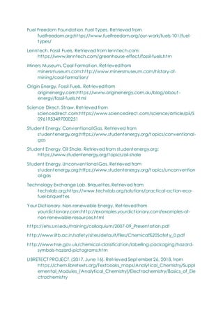 Fuel Freedom Foundation. Fuel Types. Retrieved from
fuelfreedom.org:https://www.fuelfreedom.org/our-work/fuels-101/fuel-
types/
Lenntech. Fossil Fuels. Retrieved from lenntech.com:
https://www.lenntech.com/greenhouse-effect/fossil-fuels.htm
Miners Museum. Coal Formation. Retrieved from
minersmuseum.com:http://www.minersmuseum.com/history-of-
mining/coal-formation/
Origin Energy. Fossil Fuels. Retrieved from
originenergy.com:https://www.originenergy.com.au/blog/about-
energy/fossil-fuels.html
Science Direct. Straw. Retrieved from
sciencedirect.com:https://www.sciencedirect.com/science/article/pii/S
0961953497000251
Student Energy. Conventional Gas. Retrieved from
studentenergy.org:https://www.studentenergy.org/topics/conventional-
gas
Student Energy. Oil Shale. Retrieved from studentenergy.org:
https://www.studentenergy.org/topics/oil-shale
Student Energy. Unconventional Gas. Retrieved from
studentenergy.org:https://www.studentenergy.org/topics/unconvention
al-gas
Technology Exchange Lab. Briquettes. Retrieved from
techxlab.org:https://www.techxlab.org/solutions/practical-action-eco-
fuel-briquettes
Your Dictionary. Non-renewable Energy. Retrieved from
yourdictionary.com:http://examples.yourdictionary.com/examples-of-
non-renewable-resources.html
https://ehs.unl.edu/training/colloquium/2007-09_Presentation.pdf
http://www.iitb.ac.in/safety/sites/default/files/Chemical%20Safet y_0.pdf
http://www.hse.gov.uk/chemical-classification/labelling-packaging/hazard-
symbols-hazard-pictograms.htm
LIBRETECT PROJECT. (2017, June 16). Retrieved September 26, 2018, from
https://chem.libretexts.org/Textbooks_maps/Analytical_Chemistry/Suppl
emental_Modules_(Analytical_Chemistry)/Electrochemistry/Basics_of_Ele
ctrochemistry
 