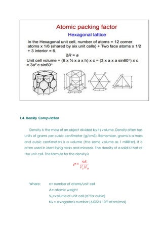 1.4. Density Computation
Density is the mass of an object divided by its volume. Density often has
units of grams per cubic centimeter (g/cm3). Remember, grams is a mass
and cubic centimeters is a volume (the same volume as 1 milliliter). It is
often used in identifying rocks and minerals. The density of a solid is that of
the unit cell. The formula for the density is
Where: n= number of atoms/unit cell
A= atomic weight
Vc=volume of unit cell (a3 for cubic)
NA = Avogadro's number (6.022 x 1023 atom/mol)
 