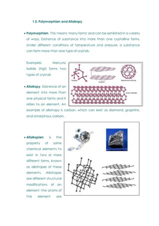 1.5. Polymorphism and Allotropy
 Polymorphism. This means 'many forms' and can be exhibited in a variety
of ways. Existence of substance into more than one crystalline forms.
Under different conditions of temperature and pressure, a substance
can form more than one type of crystals.
Examples: Mercuric
iodide (HgI) forms two
types of crystals
 Allotropy. Existence of an
element into more than
one physical forms and it
refers to an element. An
example of allotropy is carbon, which can exist as diamond, graphite,
and amorphous carbon.
 Allotropism is the
property of some
chemical elements to
exist in two or more
different forms, known
as allotropes of these
elements. Allotropes
are different structural
modifications of an
element; the atoms of
the element are
 