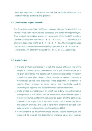 bonded together in a different manner. For example, allotropes of a
carbon include diamond and graphite.
1.6. Close-Packed Crystal Structure
The Face Centered Cubic (FCC) and Hexagonal Close Packed (HCP) are
related, since both structures are composed of stacked hexagonal layers.
They are built by packing spheres on top of each other. The FCC structure
can be constructed from the A - B - C - A - B - C . . . . . sequence. An
alternate sequence might be B - A - C - B - A - C ... The hexagonal close
packed structure can be made by piling layers in the A - B - A - B - A - B . . .
. . sequence. An alternative would be A - C - A - C - A . . . sequence.
1.7. Single Crystals
 A single crystal is a material in which the crystal lattice of the entire
sample is continuous and unbroken to the edges of the sample, with
no grain boundaries. The absence of the defects associated with grain
boundaries can give single crystals unique properties, particularly
mechanical, optical and electrical. These properties, in addition to
making them precious in some gems, are industrially used in
technological applications, especially in optics and electronics.
 Single crystal, any solid object in which an orderly three-dimensional
arrangement of the atoms, ions, or molecules is repeated throughout
the entire volume. Certain minerals, such as quartz and the gemstones,
often occur as single crystals; synthetic single crystals, especially silicon
and gallium arsenide, are used in solid-state electronic devices such
as integrated circuits and light-emitting diodes (LEDs).
 In the preparation of synthetic single crystals, special techniques are
employed to control the deposition of material upon one nucleus,
 