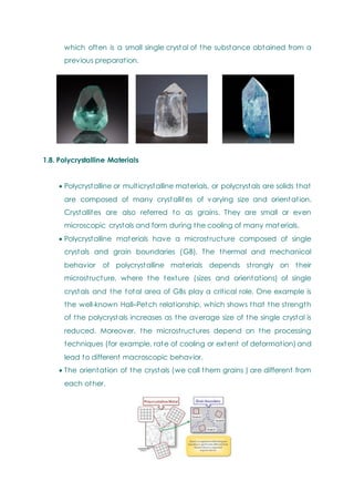 which often is a small single crystal of the substance obtained from a
previous preparation.
1.8. Polycrystalline Materials
 Polycrystalline or multicrystalline materials, or polycrystals are solids that
are composed of many crystallites of varying size and orientation.
Crystallites are also referred to as grains. They are small or even
microscopic crystals and form during the cooling of many materials.
 Polycrystalline materials have a microstructure composed of single
crystals and grain boundaries (GB). The thermal and mechanical
behavior of polycrystalline materials depends strongly on their
microstructure, where the texture (sizes and orientations) of single
crystals and the total area of GBs play a critical role. One example is
the well-known Hall–Petch relationship, which shows that the strength
of the polycrystals increases as the average size of the single crystal is
reduced. Moreover, the microstructures depend on the processing
techniques (for example, rate of cooling or extent of deformation) and
lead to different macroscopic behavior.
 The orientation of the crystals (we call them grains ) are different from
each other.
 