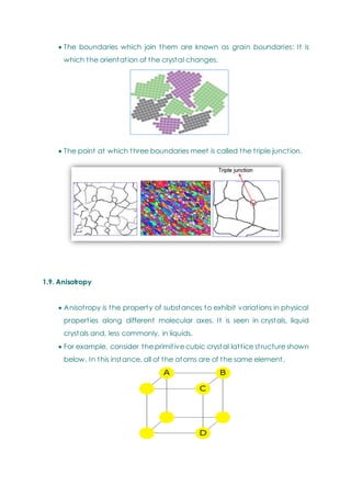  The boundaries which join them are known as grain boundaries: It is
which the orientation of the crystal changes.
 The point at which three boundaries meet is called the triple junction.
1.9. Anisotropy
 Anisotropy is the property of substances to exhibit variations in physical
properties along different molecular axes. It is seen in crystals, liquid
crystals and, less commonly, in liquids.
 For example, consider the primitive cubic crystal lattice structure shown
below. In this instance, all of the atoms are of the same element.
 