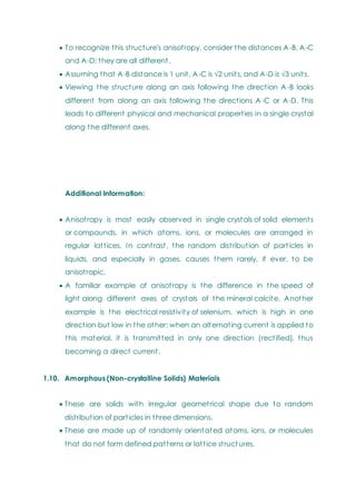  To recognize this structure's anisotropy, consider the distances A-B, A-C
and A-D; they are all different.
 Assuming that A-B distance is 1 unit, A-C is √2 units, and A-D is √3 units.
 Viewing the structure along an axis following the direction A-B looks
different from along an axis following the directions A-C or A-D. This
leads to different physical and mechanical properties in a single crystal
along the different axes.
Additional Information:
 Anisotropy is most easily observed in single crystals of solid elements
or compounds, in which atoms, ions, or molecules are arranged in
regular lattices. In contrast, the random distribution of particles in
liquids, and especially in gases, causes them rarely, if ever, to be
anisotropic.
 A familiar example of anisotropy is the difference in the speed of
light along different axes of crystals of the mineral calcite. Another
example is the electrical resistivity of selenium, which is high in one
direction but low in the other; when an alternating current is applied to
this material, it is transmitted in only one direction (rectified), thus
becoming a direct current.
1.10. Amorphous (Non-crystalline Solids) Materials
 These are solids with irregular geometrical shape due to random
distribution of particles in three dimensions.
 These are made up of randomly orientated atoms, ions, or molecules
that do not form defined patterns or lattice structures.
 