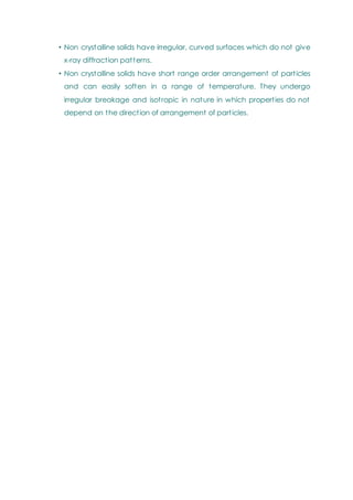 • Non crystalline solids have irregular, curved surfaces which do not give
x-ray diffraction patterns.
• Non crystalline solids have short range order arrangement of particles
and can easily soften in a range of temperature. They undergo
irregular breakage and isotropic in nature in which properties do not
depend on the direction of arrangement of particles.
 