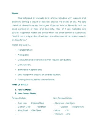 Metals
Characterized by metallic inter atomic bonding with valence shell
electrons forming a cloud of electrons around the atoms or ions. Are solid
chemical elements except hydrogen. Opaque, lustrous Elements that are
good conductors of Heat and Electricity. Most of it are malleable and
ductile. In general, metals are denser than the other elemental substances.
―Metals are a unique class of toxicants since they cannot be broken down to
on-toxic forms.‖
Metals are used in…
• Transportation;
• Aerospace;
• Computers and other devices that requires conductors;
• Construction;
• Biomedical Applications;
• Electrical power production and distribution;
• Farming and household conveniences.
TYPES OF METALS
1. Ferrous Metals
2. Non-Ferrous Metals
Ferrous Metals: Non-Ferrous Metals:
- Cast Iron - Stainless Steel - Aluminum - Beryllium
- Carbon Steel - Tool Steel - Copper - Magnesium
- Alloy Steel - HSLA Steel - Nickel - Tin
- - - Titanium - Zinc
 