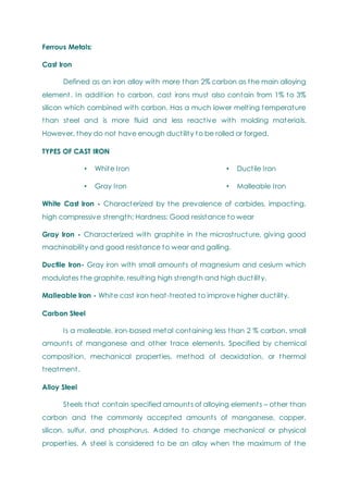 Ferrous Metals:
Cast Iron
Defined as an iron alloy with more than 2% carbon as the main alloying
element. In addition to carbon, cast irons must also contain from 1% to 3%
silicon which combined with carbon. Has a much lower melting temperature
than steel and is more fluid and less reactive with molding materials.
However, they do not have enough ductility to be rolled or forged.
TYPES OF CAST IRON
• White Iron
• Gray Iron
• Ductile Iron
• Malleable Iron
White Cast Iron - Characterized by the prevalence of carbides, impacting,
high compressive strength; Hardness; Good resistance to wear
Gray Iron - Characterized with graphite in the microstructure, giving good
machinability and good resistance to wear and galling.
Ductile Iron- Gray iron with small amounts of magnesium and cesium which
modulates the graphite, resulting high strength and high ductility.
Malleable Iron - White cast iron heat-treated to improve higher ductility.
Carbon Steel
Is a malleable, iron-based metal containing less than 2 % carbon, small
amounts of manganese and other trace elements. Specified by chemical
composition, mechanical properties, method of deoxidation, or thermal
treatment.
Alloy Steel
Steels that contain specified amounts of alloying elements – other than
carbon and the commonly accepted amounts of manganese, copper,
silicon, sulfur, and phosphorus. Added to change mechanical or physical
properties. A steel is considered to be an alloy when the maximum of the
 