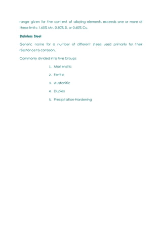 range given for the content of alloying elements exceeds one or more of
these limits: 1.65% Mn, 0.60% Si, or 0.60% Cu.
Stainless Steel
Generic name for a number of different steels used primarily for their
resistance to corrosion.
Commonly divided into Five Groups
1. Martensitic
2. Ferritic
3. Austenitic
4. Duplex
5. Precipitation-Hardening
 
