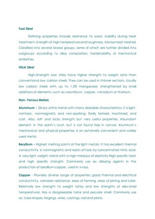 Tool Steel
Defining properties include resistance to wear, stability during heat
treatment, strength at high temperature and toughness. Always heat treated.
Classified into several broad groups, some of which are further divided into
subgroups according to alloy composition, hardenability, or mechanical
similarities.
HSLA Steel
High-Strength Low Alloy have higher strength to weight ratio than
conventional low carbon steels. They can be used in thinner sections. Usually
low carbon steels with up to 1.5% manganese, strengthened by small
additions of elements, such as columbium, copper, vanadium or titanium.
Non- Ferrous Metals:
Aluminum - Silvery white metal with many desirable characteristics. It is light,
nontoxic, nonmagnetic and non-sparking. Easily formed, machined, and
cast. Also, soft and lacks strength but very useful properties. Abundant
element in the earth‘s crust, but is not found free in nature. Aluminum‘s
mechanical and physical properties, is an extremely convenient and widely
used metal.
Beryllium - Highest melting points of the light metals. It has excellent thermal
conductivity, is nonmagnetic and resists attack by concentrated nitric acid.
A very light weight metal with a high modulus of elasticity High specific heat
and high specific strength. Commonly use as: alloying agents in the
production of beryllium-copper, used in x-rays.
Copper - Provides diverse range of properties: good thermal and electrical
conductivity, corrosion resistance, ease of forming, ease of joining and color.
Relatively low strength to weight ratios and low strengths at elevated
temperatures. Has a disagreeable taste and peculiar smell. Commonly use
as: tube shapes, forgings, wires, castings, rod and plate.
 