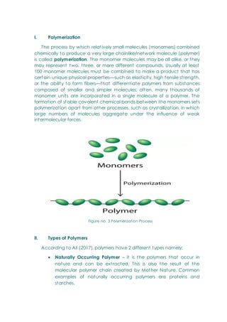 I. Polymerization
The process by which relatively small molecules (monomers) combined
chemically to produce a very large chainlike/network molecule (polymer)
is called polymerization. The monomer molecules may be all alike, or they
may represent two, three, or more different compounds. Usually at least
100 monomer molecules must be combined to make a product that has
certain unique physical properties—such as elasticity, high tensile strength,
or the ability to form fibers—that differentiate polymers from substances
composed of smaller and simpler molecules; often, many thousands of
monomer units are incorporated in a single molecule of a polymer. The
formation of stable covalent chemical bonds between the monomers sets
polymerization apart from other processes, such as crystallization, in which
large numbers of molecules aggregate under the influence of weak
intermolecular forces.
Figure no. 3 Polymerization Process
II. Types of Polymers
According to Ali (2017), polymers have 2 different types namely:
 Naturally Occurring Polymer – it is the polymers that occur in
nature and can be extracted. This is also the result of the
molecular polymer chain created by Mother Nature. Common
examples of naturally occurring polymers are proteins and
starches.
 