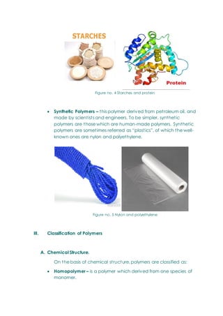 Figure no. 4 Starches and protein
 Synthetic Polymers – this polymer derived from petroleum oil, and
made by scientists and engineers. To be simpler, synthetic
polymers are those which are human-made polymers. Synthetic
polymers are sometimes referred as ―plastics‖, of which the well-
known ones are nylon and polyethylene.
Figure no. 5 Nylon and polyethylene
III. Classification of Polymers
A. Chemical Structure.
On the basis of chemical structure, polymers are classified as:
 Homopolymer – is a polymer which derived from one species of
monomer.
 