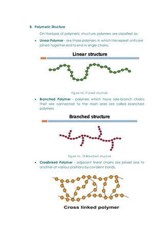 B. Polymeric Structure
On the basis of polymeric structure, polymers are classified as:
 Linear Polymer - are those polymers in which the repeat units are
joined together end to end in single chains.
Figure no. 9 Linear structure
 Branched Polymer - polymers which have side-branch chains
that are connected to the main ones are called branched
polymers.
Figure no. 10 Branched structure
 Crosslinked Polymer - adjacent linear chains are joined one to
another at various positions by covalent bonds.
 